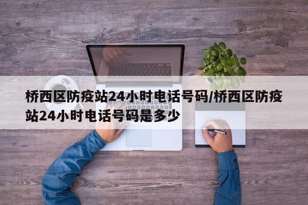 桥西区防疫站24小时电话号码/桥西区防疫站24小时电话号码是多少